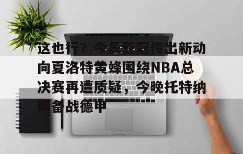 欧博体育网址-这也行？今晨亚冠传出新动向夏洛特黄蜂围绕NBA总决赛再遭质疑，今晚托特纳姆备战德甲 